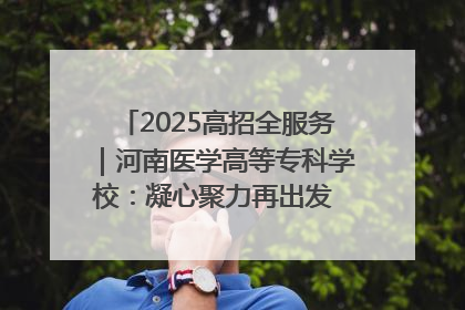 2025高招全服务｜河南医学高等专科学校：凝心聚力再出发 砥砺前行谱新篇